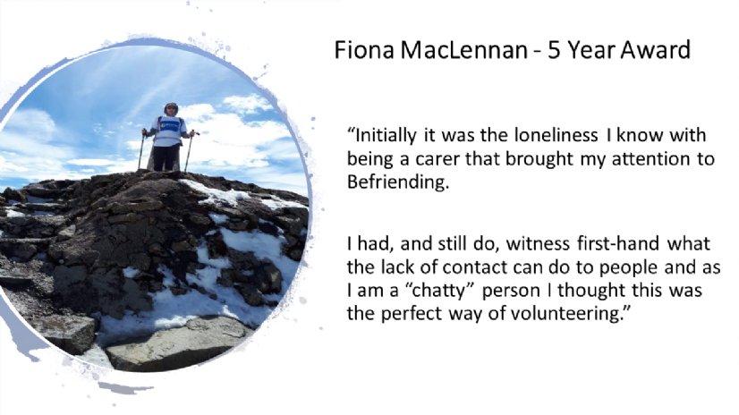 Fiona MacLennan - 5 Year Award, “Initially it was the loneliness I know with being a carer that brought my attention to Befriending.    I had, and still do, witness first-hand what the lack of contact can do to people and as I am a “chatty” person I thought this was the perfect way of volunteering.”